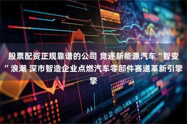 股票配资正规靠谱的公司 竞逐新能源汽车“智变”浪潮 深市智造企业点燃汽车零部件赛道革新引擎