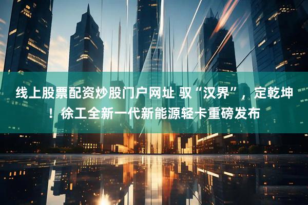 线上股票配资炒股门户网址 驭“汉界”，定乾坤！徐工全新一代新能源轻卡重磅发布