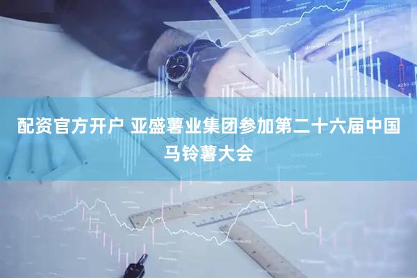 配资官方开户 亚盛薯业集团参加第二十六届中国马铃薯大会