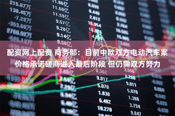 配资网上配资 商务部：目前中欧双方电动汽车案价格承诺磋商进入最后阶段 但仍需双方努力