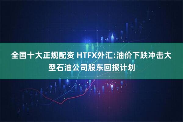 全国十大正规配资 HTFX外汇:油价下跌冲击大型石油公司股东回报计划