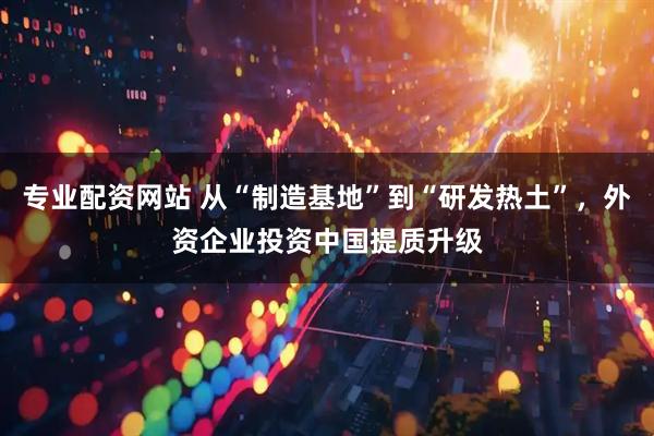 专业配资网站 从“制造基地”到“研发热土”，外资企业投资中国提质升级