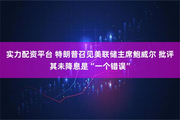 实力配资平台 特朗普召见美联储主席鲍威尔 批评其未降息是“一个错误”