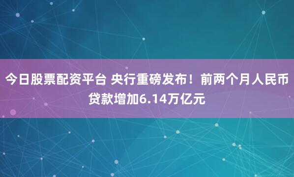 今日股票配资平台 央行重磅发布！前两个月人民币贷款增加6.14万亿元