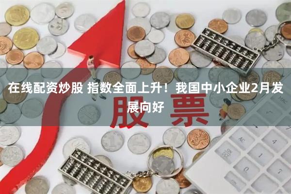 在线配资炒股 指数全面上升！我国中小企业2月发展向好