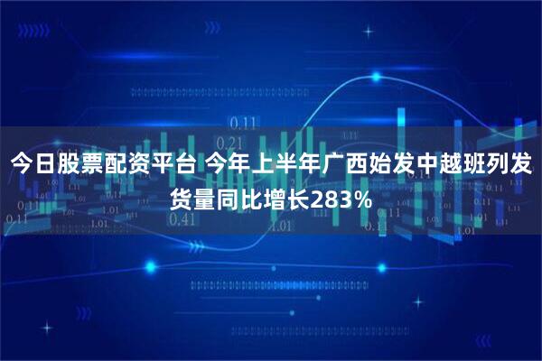 今日股票配资平台 今年上半年广西始发中越班列发货量同比增长283%